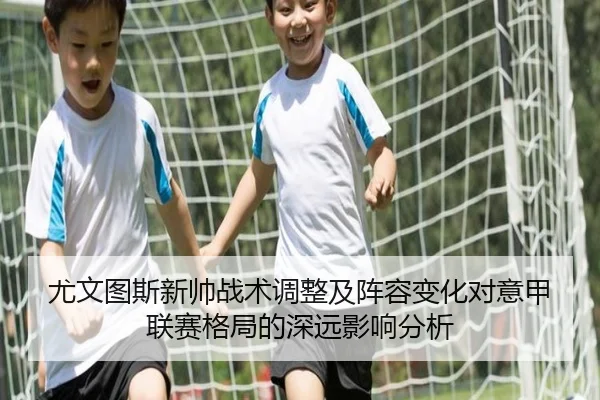 尤文图斯新帅战术调整及阵容变化对意甲联赛格局的深远影响分析